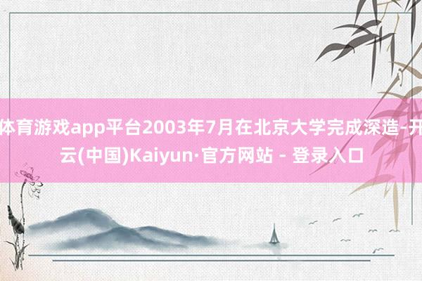 体育游戏app平台2003年7月在北京大学完成深造-开云(中国)Kaiyun·官方网站 - 登录入口