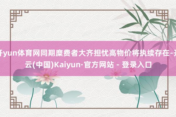开yun体育网同期糜费者大齐担忧高物价将执续存在-开云(中国)Kaiyun·官方网站 - 登录入口