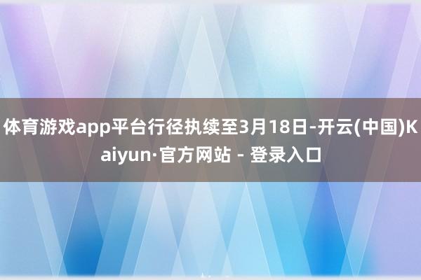 体育游戏app平台行径执续至3月18日-开云(中国)Kaiyun·官方网站 - 登录入口