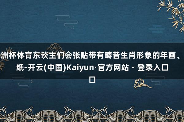 欧洲杯体育东谈主们会张贴带有畴昔生肖形象的年画、剪纸-开云(中国)Kaiyun·官方网站 - 登录入口