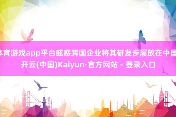 体育游戏app平台眩惑跨国企业将其研发步履放在中国-开云(中国)Kaiyun·官方网站 - 登录入口