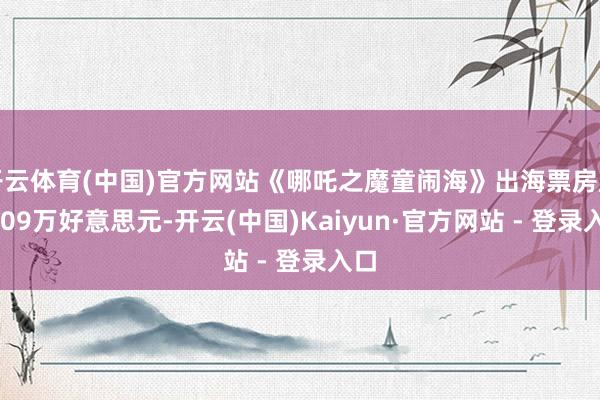 开云体育(中国)官方网站《哪吒之魔童闹海》出海票房超3709万好意思元-开云(中国)Kaiyun·官方网站 - 登录入口