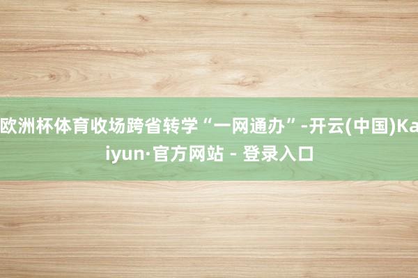 欧洲杯体育收场跨省转学“一网通办”-开云(中国)Kaiyun·官方网站 - 登录入口