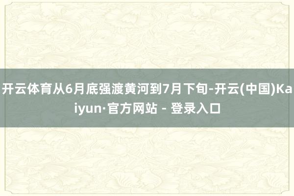 开云体育从6月底强渡黄河到7月下旬-开云(中国)Kaiyun·官方网站 - 登录入口