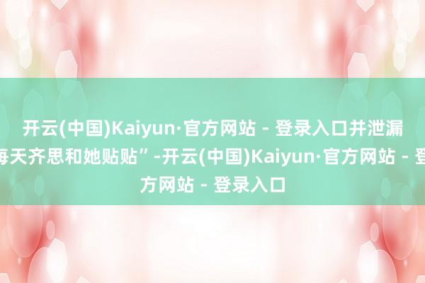 开云(中国)Kaiyun·官方网站 - 登录入口并泄漏我方“每天齐思和她贴贴”-开云(中国)Kaiyun·官方网站 - 登录入口