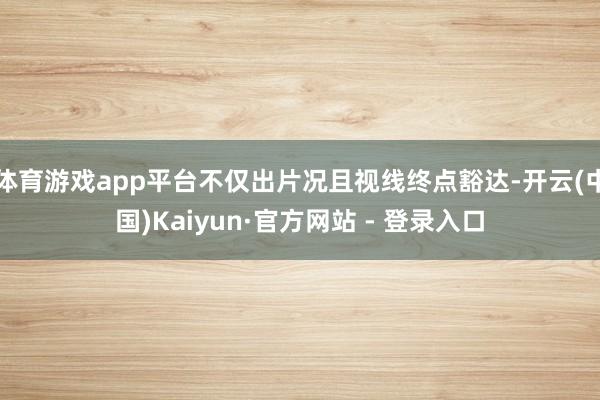 体育游戏app平台不仅出片况且视线终点豁达-开云(中国)Kaiyun·官方网站 - 登录入口