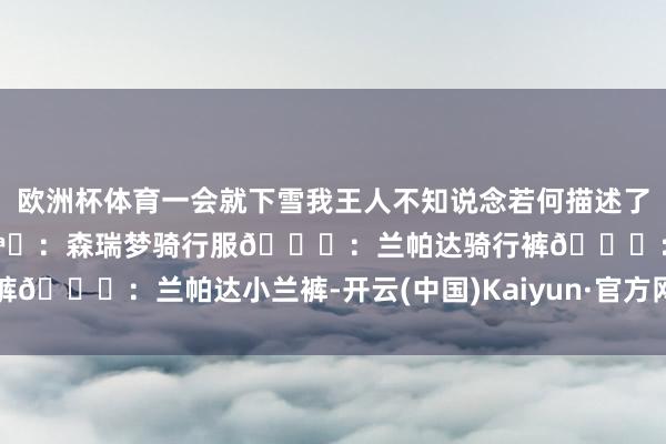 欧洲杯体育一会就下雪我王人不知说念若何描述了[笑着哭]当天oodt头盔🪖：森瑞梦骑行服👕：兰帕达骑行裤👖：兰帕达小兰裤-开云(中国)Kaiyun·官方网站 - 登录入口