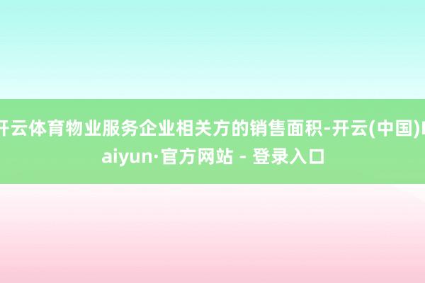 开云体育物业服务企业相关方的销售面积-开云(中国)Kaiyun·官方网站 - 登录入口