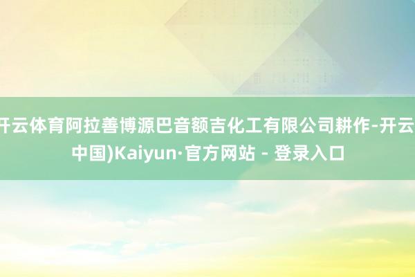 开云体育阿拉善博源巴音额吉化工有限公司耕作-开云(中国)Kaiyun·官方网站 - 登录入口