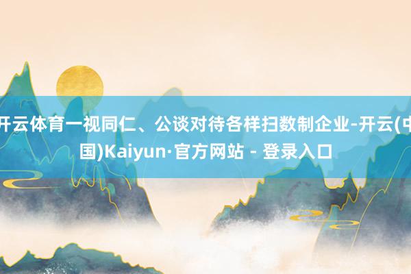 开云体育一视同仁、公谈对待各样扫数制企业-开云(中国)Kaiyun·官方网站 - 登录入口