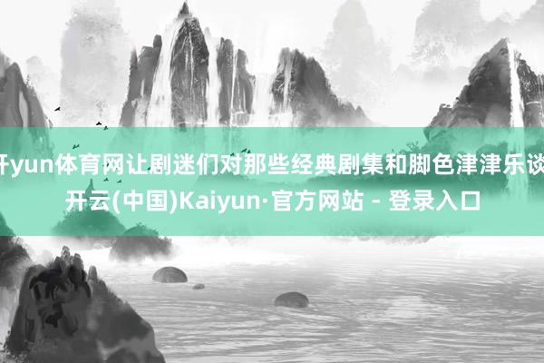 开yun体育网让剧迷们对那些经典剧集和脚色津津乐谈-开云(中国)Kaiyun·官方网站 - 登录入口