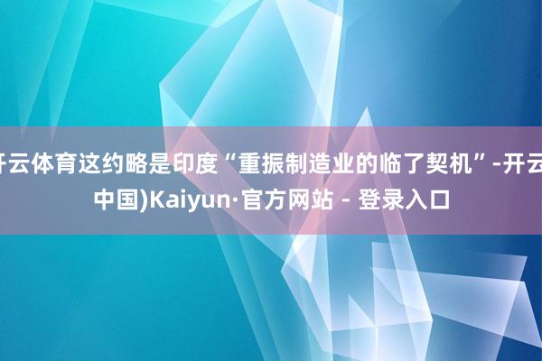 开云体育这约略是印度“重振制造业的临了契机”-开云(中国)Kaiyun·官方网站 - 登录入口