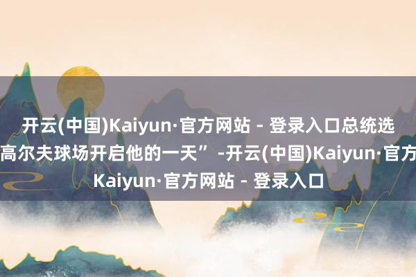 开云(中国)Kaiyun·官方网站 - 登录入口总统选拔在佛罗里达州高尔夫球场开启他的一天” -开云(中国)Kaiyun·官方网站 - 登录入口