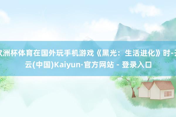 欧洲杯体育在国外玩手机游戏《黑光：生活进化》时-开云(中国)Kaiyun·官方网站 - 登录入口