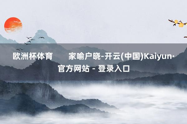 欧洲杯体育 家喻户晓-开云(中国)Kaiyun·官方网站 - 登录入口