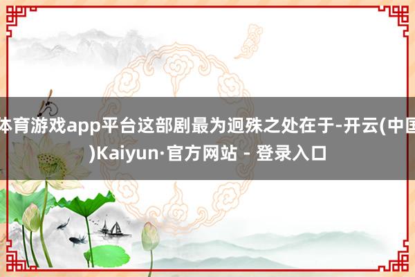 体育游戏app平台这部剧最为迥殊之处在于-开云(中国)Kaiyun·官方网站 - 登录入口