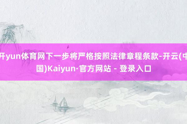 开yun体育网下一步将严格按照法律章程条款-开云(中国)Kaiyun·官方网站 - 登录入口