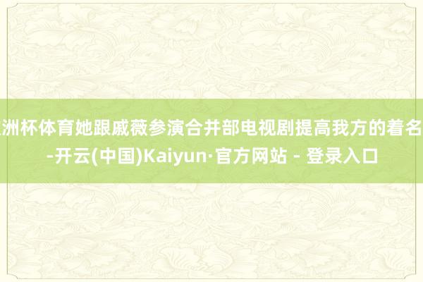 欧洲杯体育她跟戚薇参演合并部电视剧提高我方的着名度-开云(中国)Kaiyun·官方网站 - 登录入口