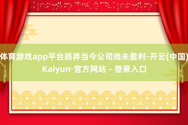 体育游戏app平台扬弃当今公司尚未盈利-开云(中国)Kaiyun·官方网站 - 登录入口