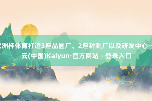 欧洲杯体育打造3座晶圆厂、2座封测厂以及研发中心-开云(中国)Kaiyun·官方网站 - 登录入口