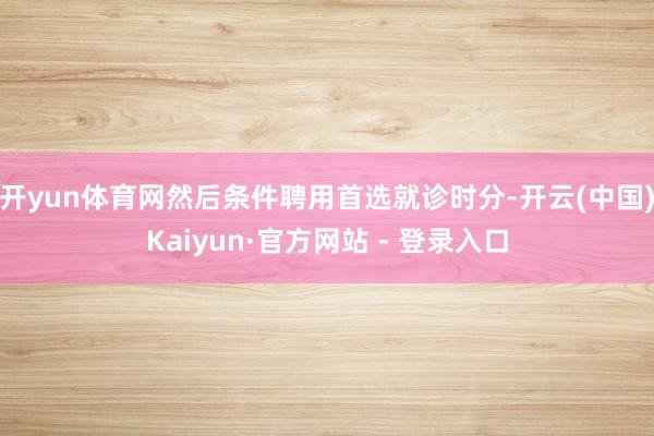 开yun体育网然后条件聘用首选就诊时分-开云(中国)Kaiyun·官方网站 - 登录入口