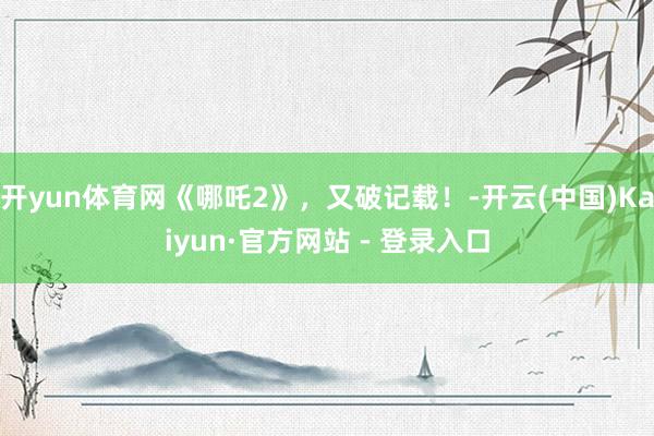 开yun体育网《哪吒2》，又破记载！-开云(中国)Kaiyun·官方网站 - 登录入口