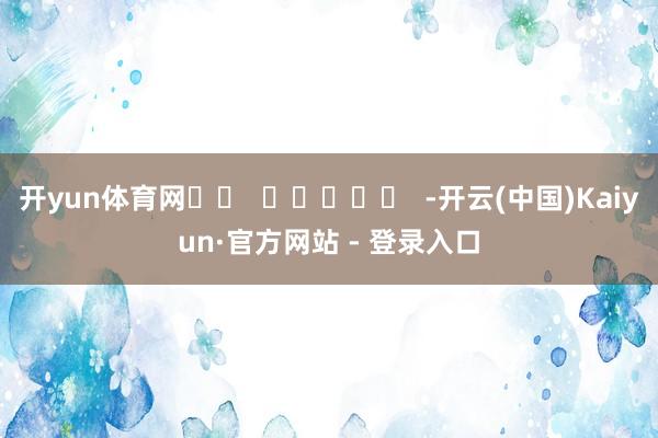 开yun体育网		  					  -开云(中国)Kaiyun·官方网站 - 登录入口