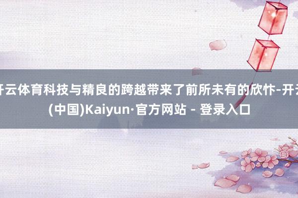 开云体育科技与精良的跨越带来了前所未有的欣忭-开云(中国)Kaiyun·官方网站 - 登录入口