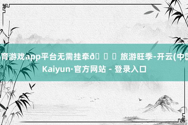 体育游戏app平台无需挂牵🚖旅游旺季-开云(中国)Kaiyun·官方网站 - 登录入口