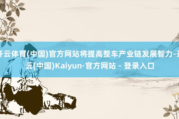 开云体育(中国)官方网站将提高整车产业链发展智力-开云(中国)Kaiyun·官方网站 - 登录入口