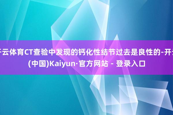 开云体育CT查验中发现的钙化性结节过去是良性的-开云(中国)Kaiyun·官方网站 - 登录入口