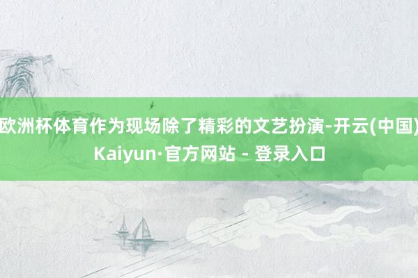 欧洲杯体育　　作为现场除了精彩的文艺扮演-开云(中国)Kaiyun·官方网站 - 登录入口