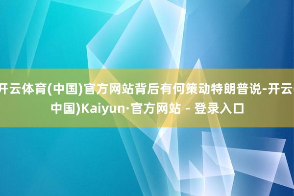 开云体育(中国)官方网站背后有何策动特朗普说-开云(中国)Kaiyun·官方网站 - 登录入口