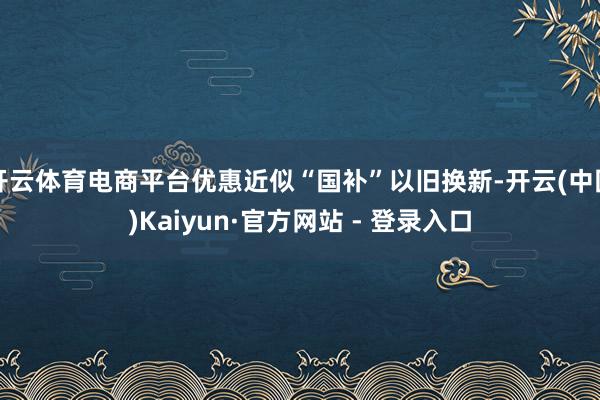 开云体育电商平台优惠近似“国补”以旧换新-开云(中国)Kaiyun·官方网站 - 登录入口