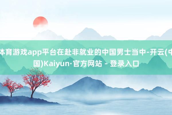 体育游戏app平台在赴非就业的中国男士当中-开云(中国)Kaiyun·官方网站 - 登录入口