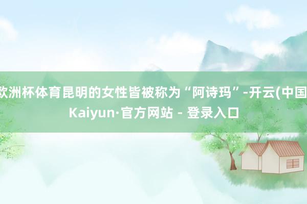 欧洲杯体育昆明的女性皆被称为“阿诗玛”-开云(中国)Kaiyun·官方网站 - 登录入口