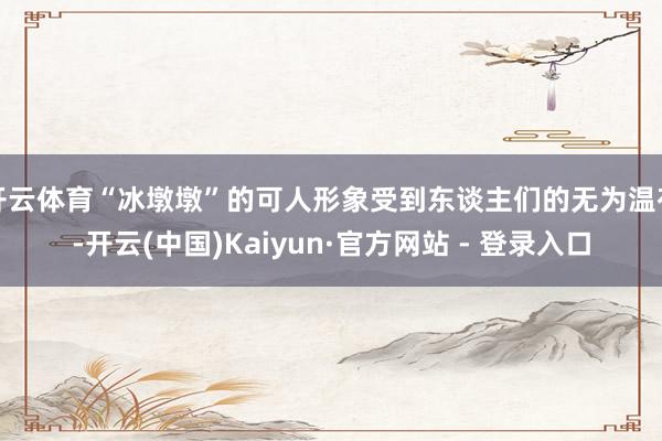 开云体育“冰墩墩”的可人形象受到东谈主们的无为温存-开云(中国)Kaiyun·官方网站 - 登录入口