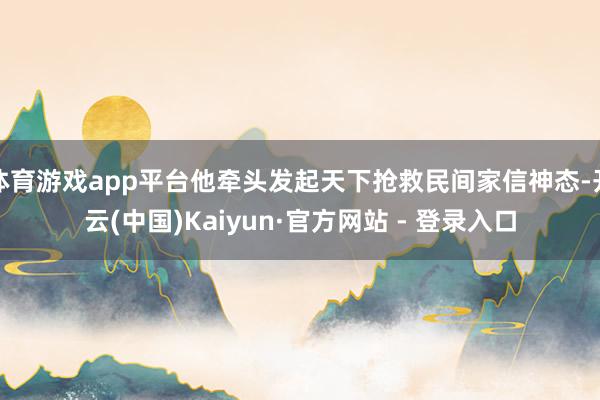 体育游戏app平台他牵头发起天下抢救民间家信神态-开云(中国)Kaiyun·官方网站 - 登录入口