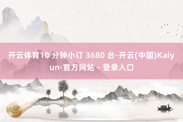 开云体育10 分钟小订 3680 台-开云(中国)Kaiyun·官方网站 - 登录入口