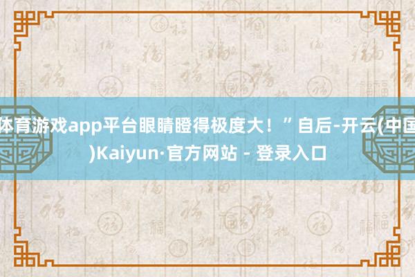 体育游戏app平台眼睛瞪得极度大!”自后-开云(中国)Kaiyun·官方网站 - 登录入口