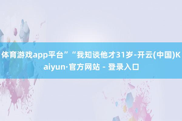 体育游戏app平台”“我知谈他才31岁-开云(中国)Kaiyun·官方网站 - 登录入口