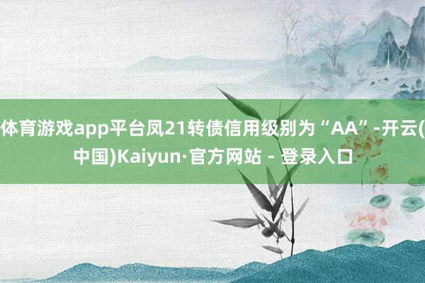 体育游戏app平台凤21转债信用级别为“AA”-开云(中国)Kaiyun·官方网站 - 登录入口