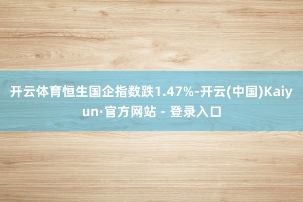 开云体育恒生国企指数跌1.47%-开云(中国)Kaiyun·官方网站 - 登录入口