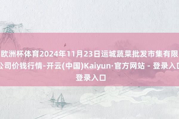 欧洲杯体育2024年11月23日运城蔬菜批发市集有限公司价钱行情-开云(中国)Kaiyun·官方网站 - 登录入口