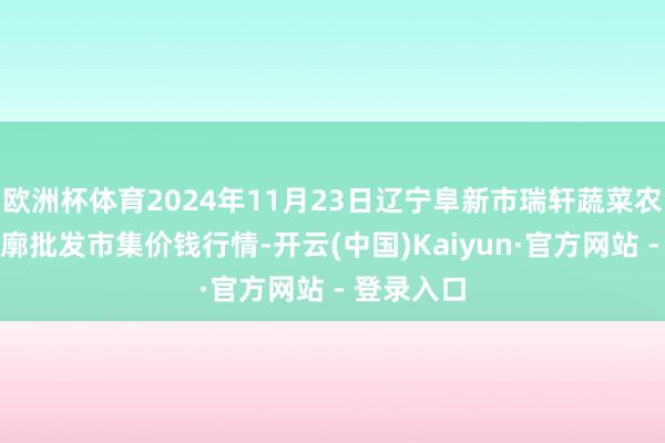 欧洲杯体育2024年11月23日辽宁阜新市瑞轩蔬菜农副产物轮廓批发市集价钱行情-开云(中国)Kaiyun·官方网站 - 登录入口