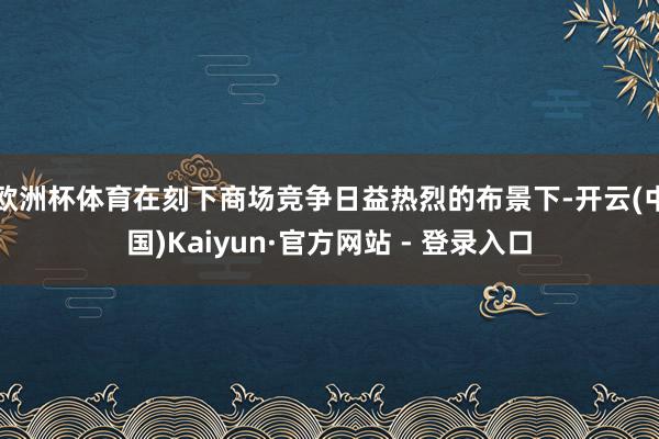 欧洲杯体育在刻下商场竞争日益热烈的布景下-开云(中国)Kaiyun·官方网站 - 登录入口