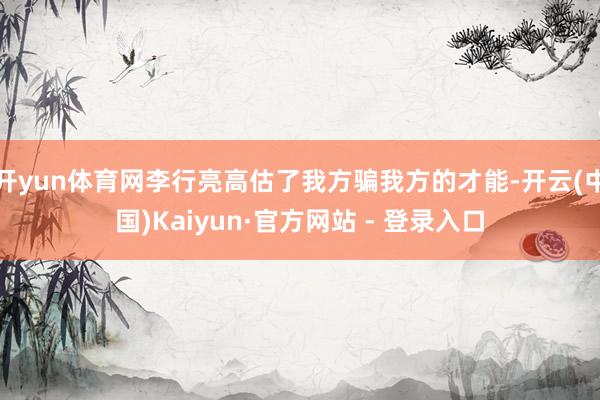 开yun体育网李行亮高估了我方骗我方的才能-开云(中国)Kaiyun·官方网站 - 登录入口