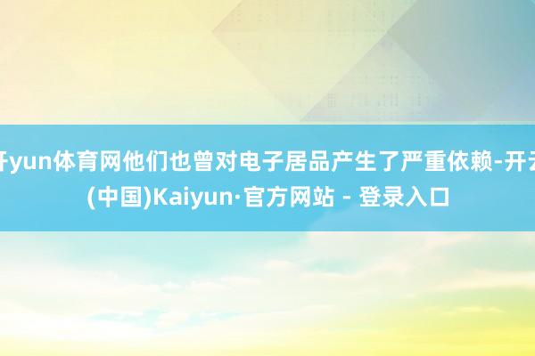 开yun体育网他们也曾对电子居品产生了严重依赖-开云(中国)Kaiyun·官方网站 - 登录入口