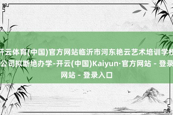 开云体育(中国)官方网站临沂市河东艳云艺术培训学校有限公司拟断绝办学-开云(中国)Kaiyun·官方网站 - 登录入口