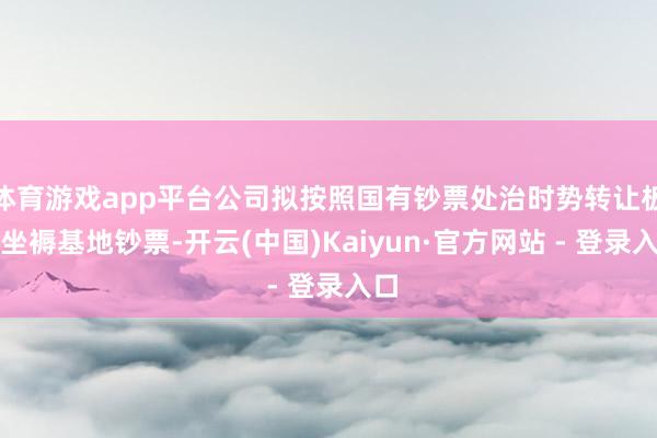 体育游戏app平台公司拟按照国有钞票处治时势转让板仓坐褥基地钞票-开云(中国)Kaiyun·官方网站 - 登录入口
